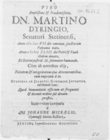 Viro amplissimo & prudentissimo, Dn. Martino Dyringio, Senatori Stetinensi, anno M DC VII [...] nato, anno M DC XLIII [...] denato, et Stetini postrid. Id. solenniter humando, cum ab amnibus alijs, pietatem & integritatem ejus devenerantibus, tum imprimis a te, Studiosa in [...] Gymnasio Juventus, exhibendi sunt: quod humanitatis officium ut frequenti [...] ordine pie denato praestes