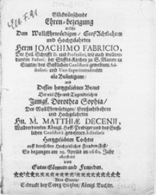 Glückwünschende Ehren-bezeigung welche Dem [...] Herrn Joachimo Fabricio, Der Heil. Schrifft D. und [...] Vice-Superintendenten als Bräutigam und Dessen hertzgeliebten Braut Der [...] Tugendreichen Jungf. Dorothea Sophia, Des [...] Hn. M. Matthiae Decenii [...] Hoff-Prediger [...] Tochter auff deroselben Hochzeitliches Freuden-Fest, So begangen am 29. Aprilis im 1661. Jahr abgestatet von Guten Gönnern und Freunden
