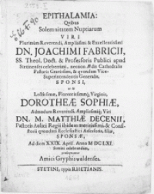 Epithalamia : Qvibus Solemnitatem Nuptiarum Viri [...] Dn. Joachimi Fabricii, SS. Theol. Doct. & Professoris Publici apud Stetinenses celeberrimi [...] Vicesuperintendentis Generalis, Sponsi, ut & [...] Virginis, Dorotheae Sophiae [...] Viri Dn. M. Matthiae Decenii, Pastoris Aulici Regii ibidem meritissimi [...] filiae, Sponsae, Ad diem XXIX. April [...] M DC LXI. Stetini celebrandam, proseqvuntur Amici Gryphiswaldenses