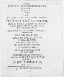 Omnes Regii Paedagogii Stetinensis Fautores, Amicos [...] Ut Viro [...] Dn. Heinrico Coelestino, J.U.D. In Regio Archidicasterio Apud Stetinenses Assessori Et Consiliario, Honorificam Sui A Professione Juris Missionem Solemni Oratione Anno Aer. Chr. M DC XLVII. Postr. Kal. Mart. [...] In Auditorio Majori Denunciaturo, Freqventi Concione Se Sistant, Jussu Curatorum Paedagogii Officiose [...]