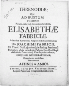 Threnodiae : Qvas Ad Bustum Foeminae [...] Elisabethae Fabriciae, admodum [...] Dn. Joachimi Fabricii SS. Theol. Doct. ejusdemq; in Paedag. Stetinensi Professoris [...] Conjugis [...] Comploratu novissimo decantarunt Affines & Amici