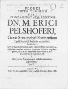Flores Super Tumulum Viri [...] Dn. M. Erici Pelshoferi, Graec. Styr. inclyti Stetinensium Lycei Senatori Rectoris [...] Qvi ex hac miseriarum valle in coelestem patriam placidissime, non sine maximo Bonorum luctu 17. Aug. emigravit, & ad d. 17. Septembr. [...] in aede Mariana terrae mandatus est