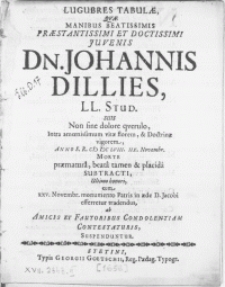 Lugubres Tabulae Qvae Manibus Beatissimis [...] Juvenis Dn. Johannis Dillies, LL. Stud. Suis non sine dolore qverulo, intra amoenissimum vitae florem, & Doctrinae vigorem, Anno [...] MDCLVIII. IIX. Novembr. Morte praematura [...] subtracti, ultimo honori, cum XXV. Novembr. monumento Patris in aede D. Jacobi efferretur tradendus, ab Amicis et Fautoribus Condolentiam Contestaturis, Suspenduntur