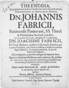 Threnodia, qva praematurum qvidem [...] abitum & obitum [...] Juvenis, Dn. Johannis Fabricii [...] SS. Theol. & Philosophiae Studiosi industrii, Viri [...] Dn. Joachimi Fabricii, SS. Theol. Doctoris, ejusdem in Gymnasio Carolino per 25. annos Professoris, aedis Marianae Pastoris [...] Filii tertio geniti [...] Quum in Academia Rosarum, anno aetatis 20. die 28. Martii, anno 1672 [...] Corpus autem demortuum [...] in aede Jacobaea decore deponeretur, lugebant Parens [...] ac Fratres