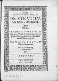 Disputatio Logica De Structura Syllogismi quam Praeside M. Christophoro Bvtelio Rectore, Nobili & eruditae juventuti in [...] Paedagogio Stetinensi ; publice examinandam proponit Thomas Lettow Nobilis Pomeranus. Die XXVI Martij [...]