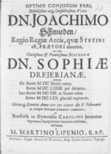 Optimo Conjugum Pari [...] Viro Dn. Joachimo Schmieden, Regio Regiae Arcis, qvae Stetini est, Praetori [...] nec non [...] Matronae Dn. Sophiae Drejerianae, qvorum [...] Anno M DC LXXIII. pie denatus [...] Anno M DC LXX. placide expiravit, Utriusq[ue] Exuviae Anno M DC LXXIV. die V. Februarii in Templo Mariano [...] condentur, ut Studiosa in Gymnasio Carolino Juventus [...] invitatur a M. Martino Lipenio, R. & P.