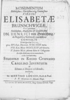 Monumentum Nobilissimae, Clarissimae [...] Virgini Elisabethae Brunschwigiae, Viri [...] Dn. Henrici von Brunschwig, de Republica Stetinensi [...] Consulis [...] Filiae, qvae [...] VIII. Kal. Maji MDCLXXIV. pie denata, V. Iduum Maji [...] in Collegiata Ecclesia Mariana terrae mandanda, cum invitatione Studiosae in Regio Gymnasio Carolino Juventutis [...] erectum a Martino Lipenio, Rect. & Prof. P.P. Stetini VI. Iduum Maji