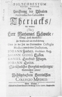 Polychrestum Vetus-Novum. Bey Anrichtung des Uhralten Andromacho-Galenischen Theriacks. Alss denselben Herr Nathanael Schwabe, Königl. Hoff-Apotheker, in Beysein und mit Gutbefindung derer zu der Zeit im Stettinschen Collegio Medico [...] Doctorum, Johann Zanders [...] Johann Georg Lieben, Daniel Gottfried Klugen, Johann Gerdes, mit [...] Sorgfalt verfertigte [...] erörtert, von Nechstgedachtem Stettinischen Collegio Medico
