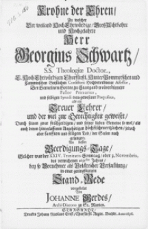 Krohne der Ehren, zu welcher Der [...] Herr Georgius Schwartz, S.S. Theologiae Doctor [...] Pastor Primarius [...] An dessen Beerdigungs-Tage, Welcher war der XXIV. Trinitatis-Sonntag, oder 3. Novembris, des [...] 1695sten Jahres, bey so Vornehmer als Volckreicher Versam[m]lung [...]