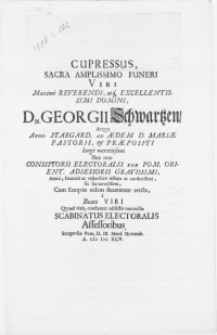 Cupressus, sacra amplissimo funeri viri [...] Dn. Georgii Schwartzen, atqve apud Stargard. ad aedem D. Mariae Pastoris, & praepositi [...] consistorii electoralis per Pom. Orient. adsessoris [...] amici, fautoris ac respective affinis ut cordatissimi [...] cum exeqviae eidem ducerentur erecta, a beati viri qvoad vixit, constanter addictis nonnullis scabinatus electoralis assessoribus