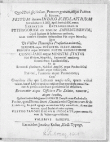 Quod Deo gloriosum, Principi gratum, atque Patriae sit Salutare; Festum iterum Indico Scholasticum Introducturus d. XIX. April [...] Exercitatio Extraordinario Pythagoram eo nomine Sapientissimvm, Quod Sapiente se Inferiorem censuerit, Cum Tribvs Ejusdem Sectatoribus Pijs atque Moratis: Quos Ut Vestra Honorificae Praesentia animetis [...] Elect. Brand. Principis atque Domini Nostri [...] Viri Illustres [...] Vt & Reverendi plurimum [...] Schol. Colb. Patroni [...] Promotores; Cum Omnibus illis qui Litteratti magis esse, quam videri volunt [...] Reverenter atque Officiose Vos Saluto, veneror, atque invito, Quibus Locum Selegimus Chorvm Templi nunc-Cathedralis [...]