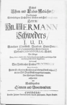 Letztes Ehren- und Liebes-Gedächtniss, des [...] Herrn, Hn. Hermann Schweders, J.U.D. [...] Churfürstl. Brandenb. Hinter-Pommr. und Camminischen [...] Hoff- und Consistorial-Rahts. Wie selbiger den 5. Octobr. dieses 1686. Jahres durch einen [...] Tod von dem [...] Gott abgefodert, Und darauff [...] den 9. Novembr. In der St. Marien-Kirchen in Colberg [...] in sein Erb-Begräbniss beygesetzet wurde [...] auffgerichtet von [...] Gönnern und Anverwandten