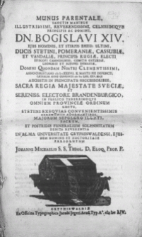 Munus Parentale, Sanctis Manibus [...] Principis [...] Dn. Bogislavi XIV [...] Ducis Stetini, Pomeraniae, Cassubiae [...] Principis Rugiae, Electi Episcopi Camminensis [...] Anno [...] MDCXXXVII. X. Martii Pie Defuncti, Caeterum Anno Currente MDCLIIII. XXV. Maji Augustis in Principatu Successoribus [...] in Publico Tenerrimoqve Omnium Provinciae Ordinum Luctu, Stetini Exeqvias Convenientissimis Ceremoniis Adornantibus, Majorum Sepulcro Illati, Sacrum, et Postridie Funeralium Solennitatum Debita Reverentia in Alma Universitate Gryphiswaldensi [...]