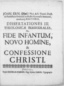 Joan. Ern. Pfuel, Phil. & S. Theol. Doct. ac Professoris [...] in [...] Gymnasio Stetinensi [...] Rectoris, Dissertationes III Theologicae Inaugurales : De Fide Infantum, Novo Homine, & Confessione Christi