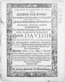 Christus Resurrectio et Vita. Oder Christliche Leich-Predigt, auss dem [...] Machtsprüchlein, des Evangelisten Johann [...] Bey [...] Leichbestatung, des [...] Herrn Davidis Beggerovii, J.U. Licentiati, der Pommerischen [...] Advocati [...] Welcher Anno 1641. den 7. Decemb. [...] eingeschlaffen, vnd darauff den 16. desselben [...] zu Treptow an der Rhega, in sein [...] Schlaff-Kammerlein versetzet worden