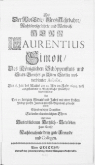 Als der WolEdle [...] Herr Laurentius Simon, Des K&ouml;niglichen Sch&ouml;ppenstuls und Stadt-Gericht zu Alten Stettin [...] Assessor, Den 8. Julii [...] in Jahr 1699 [...] verschieden, Und Den 27. beregten Monats und Jahrs [...] zu St. Jacobi in sein Erb-Begr&ouml;bniss gebracht ward, Schrieben dieses Demselben Zu [...] Ehren [...] drey gute Freunde und Collegen
