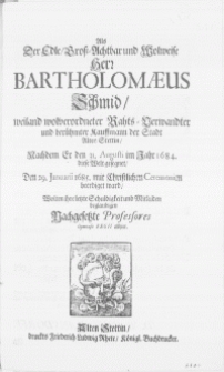 Als der Edle [...] Hern Bartholomaeus Schmid [...] Rahts-verwandter und [...] Kauffmann der Stadt Alten Stettin, Nachdem Er den 31. Augusti im Jahr 1684. diese Welt gesegnet, Den 29. Januarii 1685 [...] beerdiget ward, Wolten ihre letzte Schuldigkeit und Mitleiden beglaubigen Nachgesetzte Professores Gymnasii Regii allhier