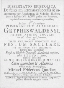Dissertatio epistolica, de felici rei litterariae successu & incremento per academias & scholas illustres inde a saeculo XV & XVI passim per Europam, inprimis Germaniam, conditas atque erectas, qua inclytae & perantiquae Pomeranorum Academiae Gryphiswaldensi, tribus abhinc saeculis hoc est, anno 1456. fundatae, & jam tertia vice sacrum fundationis suae festum saeculare pio solemniqve ritv celebranti, raram [...] Gymnasii Academici nomine, quod Sedini floret, animitus gratulatur alumnus [...]