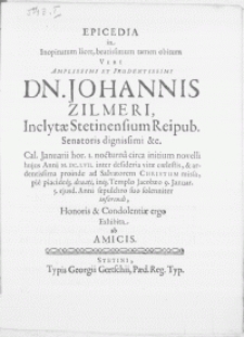 Epicedia in inopinatum licet [...] viri Dn. Johannis Zilmeri, Inclytae Stetinensium Reipub. Senatoris [...] Cal. Januarii [...] Anni M.DC.LVII. inter desideria vitae coelestis, & ardentissima proinde ad Salvatorem Christum missa, pie placideq; denati, inq; Templo Jacobaeo 9. Januar. 5. ejusd. Anni sepulchro suo [...] inferendi, Honoris & Condolentiae ergo Exhibita ab Amicis