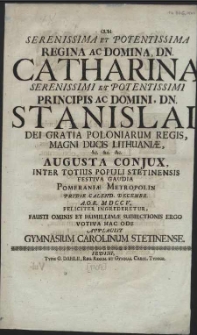 Cum Serenissima Et Potentissima Regina Ac Domina, Dn. Catharina [...] Principis Ac Domini, Dn. Stanislai Dei Gratia Poloniarum Regis [...] Augusta Conjux, Inter Totius Populi Stetinensis Festiva Gaudia Pomeraniae Metropolin Pridie Calend. Decembr. [...] MDCCV. Feliciter Ingrederetur, Fausti Ominis Et Humillimae Subiectionis Ergo Votiva Hac Ode Applausit Gymnasium Carolinum Stetinense