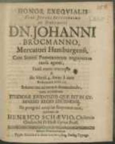 Honor Exeqvialis Viro Juveni [...] Dn. Johanni Brocmanno, Mercatori Hamburgensi, Cum Stetini Pomeranorum negotiorum causa ageret, Fatali manu intercepto & die Martii 4. Anno a nato Redemtore M DC LX Solenni ritu ad terram demandando