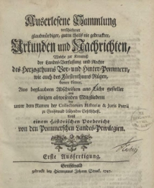 Auserlesene Sammlung verschiedener glaubwürdiger, guten theils nie gedruckter, Urkunden und Nachrichten, Welche zur Kenntniss der Landes-Verfassung und Rechte des Herzogthums Vor- und Hinter-Pommern, wie auch des Fürstenthums Rügen, dienen können. Aus beglaubten Abschriften ans Licht gestellet von einigen abwesenden Mitgliedern der unter dem Namen der Collectorum Historiae & Juris Patrii zu Greifswald blühenden Gesellschaft. Nebst einem Historischen Vorbericht von den Pommerschen Landes-Privilegien