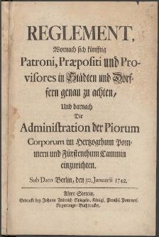 Reglement, Wornach sich künfftig Patroni, Praepositi und Provisores in Städten und Dörffern genau zu achten, Und darnach Die Administration der Piorum Corporum im Hertzogthum Pommern und Fürstenthum Cammin einzurichten : Sub Dato Berlin, den 30. Januarii 1742