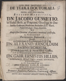 De Tiara Doctorali, qva, Divina Annuente Gratia, Rectore [...] Dn. Jacobo Gussetio [...] Professore, S.S. Theol.[...] ut & Facultatis Juridicae Decreto, per [...] Virum, Dn. Alexand. Arnoldum Pagenstecherum [...] Vir [...] Dn. Gabr. Ernestus Hillius [...] Advocatus, in Alma Groningiana, die XIII. Junii, Anno M DC IVC. Juris Utriusqve Titulis Et Insignibus publice & solenniter ornabatur merito, ex animo gratulantur [...] Promotor [...] Affines